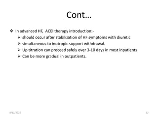 Cont…
 In advanced HF, ACEI therapy introduction:-
 should occur after stabilization of HF symptoms with diuretic
 simultaneous to inotropic support withdrawal.
 Up titration can proceed safely over 3-10 days in most inpatients
 Can be more gradual in outpatients.
8/12/2022 32
 