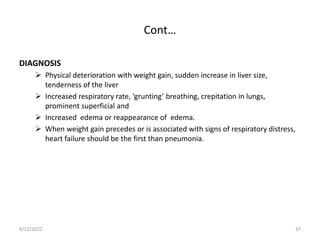 Cont…
DIAGNOSIS
 Physical deterioration with weight gain, sudden increase in liver size,
tenderness of the liver
 Increased respiratory rate, ‘grunting’ breathing, crepitation in lungs,
prominent superficial and
 Increased edema or reappearance of edema.
 When weight gain precedes or is associated with signs of respiratory distress,
heart failure should be the first than pneumonia.
8/12/2022 37
 