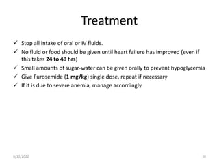 Treatment
 Stop all intake of oral or IV fluids.
 No fluid or food should be given until heart failure has improved (even if
this takes 24 to 48 hrs)
 Small amounts of sugar-water can be given orally to prevent hypoglycemia
 Give Furosemide (1 mg/kg) single dose, repeat if necessary
 If it is due to severe anemia, manage accordingly.
8/12/2022 38
 