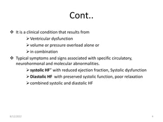 Cont..
 It is a clinical condition that results from
Ventricular dysfunction
volume or pressure overload alone or
in combination
 Typical symptoms and signs associated with specific circulatory,
neurohormonal and molecular abnormalities.
systolic HF” with reduced ejection fraction, Systolic dysfunction
Diastolic HF with preserved systolic function, poor relaxation
combined systolic and diastolic HF
8/12/2022 4
 
