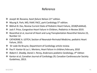 Reference
 Joseph W. Rossano, heart failure Nelson 21st edition.
 Myung K. Park, MD, FAAP, FACC, park Cardiology 5th edition.
 Bibhuti B. Das, Review Current State of Pediatric Heart Failure, 2018(PubMed).
 Jack F. Price, Congestive Heart Failure in Children, Pediatrics in Review 2019.
 Rosenthal et al, Journal of Heart and Lung Transplantation Rosenthal Volume 23,
Number 12.
 CATHERINE A. LEITCH, Section of Neonatal–Perinatal Medicine, pediatric Heart
Failure, 2015.
 Dr Lode De Bruyne, Department of Cardiology article review.
 Paul F. Kantor & Luc L. Mertens, Heart failure in children,February, 2010
 Robert E. Shaddy, Daniel J. Penny, Andersons pediatric Cardiology, 4th Edition
 Kantor et al, Canadian Journal of Cardiology 29, Canadian Cardiovascular Society
Guidelines, 2013.
8/12/2022 41
 