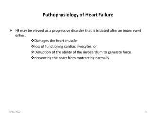 Pathophysiology of Heart Failure
 HF may be viewed as a progressive disorder that is initiated after an index event
either;
Damages the heart muscle
loss of functioning cardiac myocytes or
Disruption of the ability of the myocardium to generate force
preventing the heart from contracting normally.
8/12/2022 5
 