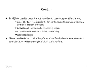 Cont…
 In HF, low cardiac output leads to reduced baroreceptor stimulation,
sensed by baroreceptors in the left ventricle, aortic arch, carotid sinus,
and renal afferent arterioles
Activation of the sympathetic nervous system
Increases heart rate and cardiac contractility
vasoconstriction.
 These mechanisms provide helpful support for the heart as a transitory
compensation when the myocardium starts to fails.
8/12/2022 6
 