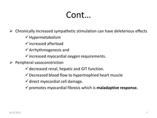 Cont…
 Chronically increased sympathetic stimulation can have deleterious effects
Hypermetabolism
increased afterload
Arrhythmogenesis and
increased myocardial oxygen requirements.
 Peripheral vasoconstriction
decreased renal, hepatic and GIT function.
Decreased blood flow to hypertrophied heart muscle
direct myocardial cell damage.
promotes myocardial fibrosis which is maladaptive response.
8/12/2022 7
 