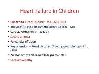 Heart Failure in Children
• Congenital Heart Disease – VSD, ASD, PDA
• Rheumatic Fever, Rheumatic Heart Disease - MR
• Cardiac Arrhythmia - SVT, VT
• Severe anemia
• Pericardial effusion
• Hypertension – Renal diseases (Acute glomerulonephritis,
CKD)
• Pulmonary hypertension (cor-pulmonale)
• Cardiomyopathy
 