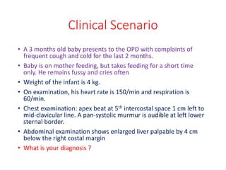 Clinical Scenario
• A 3 months old baby presents to the OPD with complaints of
frequent cough and cold for the last 2 months.
• Baby is on mother feeding, but takes feeding for a short time
only. He remains fussy and cries often
• Weight of the infant is 4 kg.
• On examination, his heart rate is 150/min and respiration is
60/min.
• Chest examination: apex beat at 5th intercostal space 1 cm left to
mid-clavicular line. A pan-systolic murmur is audible at left lower
sternal border.
• Abdominal examination shows enlarged liver palpable by 4 cm
below the right costal margin
• What is your diagnosis ?
 