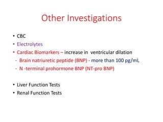 Other Investigations
• CBC
• Electrolytes
• Cardiac Biomarkers – increase in ventricular dilation
- Brain natriuretic peptide (BNP) - more than 100 pg/mL
- N -terminal prohormone BNP (NT-pro BNP)
• Liver Function Tests
• Renal Function Tests
 