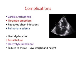 Complications
• Cardiac Arrhythmia
• Thrombo-embolism
• Repeated chest infections
• Pulmonary edema
• Liver dysfunction
• Renal failure
• Electrolyte Imbalance
• Failure to thrive – low weight and height
 