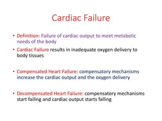 Cardiac Failure
• Definition: Failure of cardiac output to meet metabolic
needs of the body
• Cardiac Failure results in inadequate oxygen delivery to
body tissues
• Compensated Heart Failure: compensatory mechanisms
increase the cardiac output and the oxygen delivery
• Decompensated Heart Failure: compensatory mechanisms
start failing and cardiac output starts falling
 