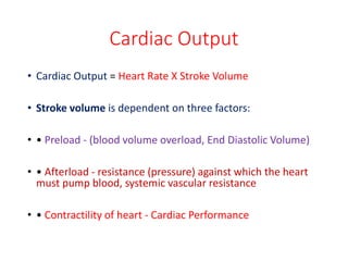 Cardiac Output
• Cardiac Output = Heart Rate X Stroke Volume
• Stroke volume is dependent on three factors:
• • Preload - (blood volume overload, End Diastolic Volume)
• • Afterload - resistance (pressure) against which the heart
must pump blood, systemic vascular resistance
• • Contractility of heart - Cardiac Performance
 