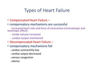 Types of Heart Failure
• Compensated Heart Failure –
• compensatory mechanisms are successful
- increased heart rate and force of contraction (chronotropic and
ionotropic effect)
- stroke volume increased
- cardiac output maintained
• Decompensated Heart Failure –
• compensatory mechanisms fail
- cardiac contractility low
- cardiac output decreased
- venous congestion
- edema
 