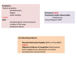 Symptoms :
Typical symptoms
breathlessness,
fatigue,
ankle swelling
and/or
signs
elevated jugular venous pressure,
crackles in the lungs,
peripheral edema.
Structural and/or
Functional Cardiac Abnormality:
Imaging (e.g.,
echocardiogram,MRI)
Corroborating Evidence
Elevated Natriuretic Peptides (BNP or NT-proBNP)
and/or
Objective Evidence of Congestion (fluid backup)
from imaging (X-ray, ultrasound, or invasive
hemodynamic measurement).
 