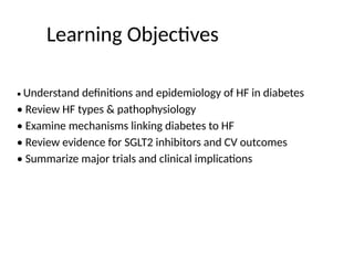 Learning Objectives
• Understand definitions and epidemiology of HF in diabetes
• Review HF types & pathophysiology
• Examine mechanisms linking diabetes to HF
• Review evidence for SGLT2 inhibitors and CV outcomes
• Summarize major trials and clinical implications
 
