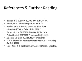 References & Further Reading
• Zinman B, et al. EMPA-REG OUTCOME. NEJM 2015.
• Neal B, et al. CANVAS Program. NEJM 2017.
• Wiviott SD, et al. DECLARE-TIMI 58. NEJM 2019.
• McMurray JJV, et al. DAPA-HF. NEJM 2019.
• Packer M, et al. EMPEROR-Reduced. NEJM 2020.
• Anker SD, et al. EMPEROR-Preserved. NEJM 2022.
• Solomon SD, et al. DELIVER. NEJM 2022/2023.
• FDA. Guidance for Industry: Diabetes Mellitus — Evaluating
CV Risk (2008).
• ESC / ACC / AHA Guideline summaries (2021-2024 updates).
 