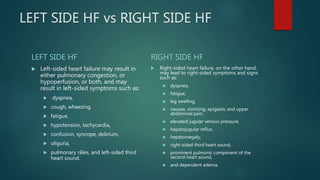 LEFT SIDE HF vs RIGHT SIDE HF
LEFT SIDE HF
 Left-sided heart failure may result in
either pulmonary congestion, or
hypoperfusion, or both, and may
result in left-sided symptoms such as:
 dyspnea,
 cough, wheezing,
 fatigue,
 hypotension, tachycardia,
 confusion, syncope, delirium,
 oliguria,
 pulmonary râles, and left-sided third
heart sound.
RIGHT SIDE HF
 Right-sided heart failure, on the other hand,
may lead to right-sided symptoms and signs
such as:
 dyspnea,
 fatigue,
 leg swelling,
 nausea, vomiting, epigastic and upper
abdominal pain,
 elevated jugular venous pressure,
 hepatojugular reflux,
 hepatomegaly,
 right-sided third heart sound,
 prominent pulmonic component of the
second heart sound,
 and dependent edema.
 