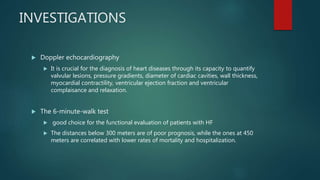 INVESTIGATIONS
 Doppler echocardiography
 It is crucial for the diagnosis of heart diseases through its capacity to quantify
valvular lesions, pressure gradients, diameter of cardiac cavities, wall thickness,
myocardial contractility, ventricular ejection fraction and ventricular
complaisance and relaxation.
 The 6-minute-walk test
 good choice for the functional evaluation of patients with HF
 The distances below 300 meters are of poor prognosis, while the ones at 450
meters are correlated with lower rates of mortality and hospitalization.
 