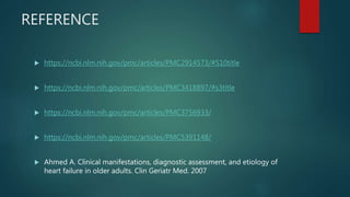 REFERENCE
 https://ncbi.nlm.nih.gov/pmc/articles/PMC2914573/#S10title
 https://ncbi.nlm.nih.gov/pmc/articles/PMC3418897/#s3title
 https://ncbi.nlm.nih.gov/pmc/articles/PMC3756933/
 https://ncbi.nlm.nih.gov/pmc/articles/PMC5391148/
 Ahmed A. Clinical manifestations, diagnostic assessment, and etiology of
heart failure in older adults. Clin Geriatr Med. 2007
 
