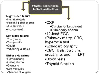 Physical examination
Initial investigations
Right sided failure:
•Hepatomegaly
•Facial & pedal edema
•Jugular venus
engorgement
Left sided failure:
•Tachypnoea
•Tachycardia
•Cough
•Wheezing & Rales
Either side failure:
•Cardiomegaly
•Gallop rhythm
•Cyanosis
•Low vol.pulse
•Absence of wt.gain
•CXR
•Cardiac enlargement
•Pulmonary edema
•12-lead ECG
•Pulse-oximetry, CBG,
hyperoxia test
•Echocardiography
•CBC, U&E, calcium,
creatinine, and LFT
•Blood tests
•Thyroid function
 