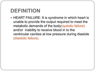 DEFINITION
 HEART FAILURE: It is syndrome in which heart is
unable to provide the output required to meet the
metabolic demands of the body(systolic failure)
and/or inability to receive blood in to the
ventricular cavities at low pressure during diastole
(diastolic failure).
 