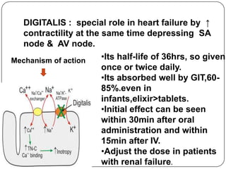 Mechanism of action
DIGITALIS : special role in heart failure by ↑
contractility at the same time depressing SA
node & AV node.
•Its half-life of 36hrs, so given
once or twice daily.
•Its absorbed well by GIT,60-
85%.even in
infants,elixir>tablets.
•Initial effect can be seen
within 30min after oral
administration and within
15min after IV.
•Adjust the dose in patients
with renal failure.
 