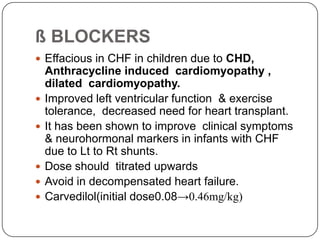 ß BLOCKERS
 Effacious in CHF in children due to CHD,
Anthracycline induced cardiomyopathy ,
dilated cardiomyopathy.
 Improved left ventricular function & exercise
tolerance, decreased need for heart transplant.
 It has been shown to improve clinical symptoms
& neurohormonal markers in infants with CHF
due to Lt to Rt shunts.
 Dose should titrated upwards
 Avoid in decompensated heart failure.
 Carvedilol(initial dose0.08→0.46mg/kg)
 