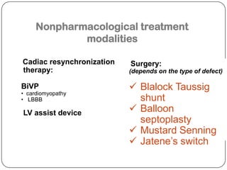 Nonpharmacological treatment
modalities
Cadiac resynchronization
therapy:
BiVP
• cardiomyopathy
• LBBB
LV assist device
Surgery:
(depends on the type of defect)
 Blalock Taussig
shunt
 Balloon
septoplasty
 Mustard Senning
 Jatene’s switch
 