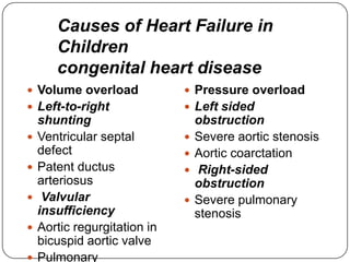  Volume overload
 Left-to-right
shunting
 Ventricular septal
defect
 Patent ductus
arteriosus
 Valvular
insufficiency
 Aortic regurgitation in
bicuspid aortic valve
 Pulmonary
 Pressure overload
 Left sided
obstruction
 Severe aortic stenosis
 Aortic coarctation
 Right-sided
obstruction
 Severe pulmonary
stenosis
Causes of Heart Failure in
Children
congenital heart disease
 