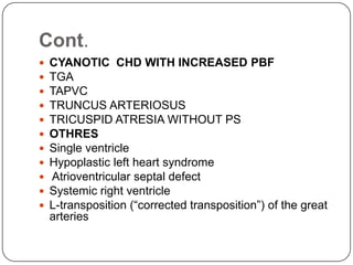 Cont.
 CYANOTIC CHD WITH INCREASED PBF
 TGA
 TAPVC
 TRUNCUS ARTERIOSUS
 TRICUSPID ATRESIA WITHOUT PS
 OTHRES
 Single ventricle
 Hypoplastic left heart syndrome
 Atrioventricular septal defect
 Systemic right ventricle
 L-transposition (“corrected transposition”) of the great
arteries
 