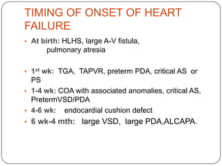 TIMING OF ONSET OF HEART
FAILURE
• At birth: HLHS, large A-V fistula,
pulmonary atresia
• 1st wk: TGA, TAPVR, preterm PDA, critical AS or
PS
• 1-4 wk: COA with associated anomalies, critical AS,
PretermVSD/PDA
• 4-6 wk: endocardial cushion defect
• 6 wk-4 mth: large VSD, large PDA,ALCAPA.
 