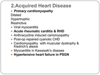 2.Acquired Heart Disease
 Primary cardiomyopathy
Dilated
Hypertrophic
Restrictive
 Viral myocarditis
 Acute rheumatic carditis & RHD
 Anthracycline induced cariomyopathy
 Post-op repaired cyanotic CHD
 Cardiomyopathy with muscular dystrophy &
friedrich’s ataxia
 Myocarditis in Kawasaki’s disease
 Hypertensive heart failure in PSGN
 