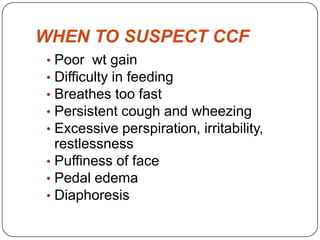 WHEN TO SUSPECT CCF
• Poor wt gain
• Difficulty in feeding
• Breathes too fast
• Persistent cough and wheezing
• Excessive perspiration, irritability,
restlessness
• Puffiness of face
• Pedal edema
• Diaphoresis
 
