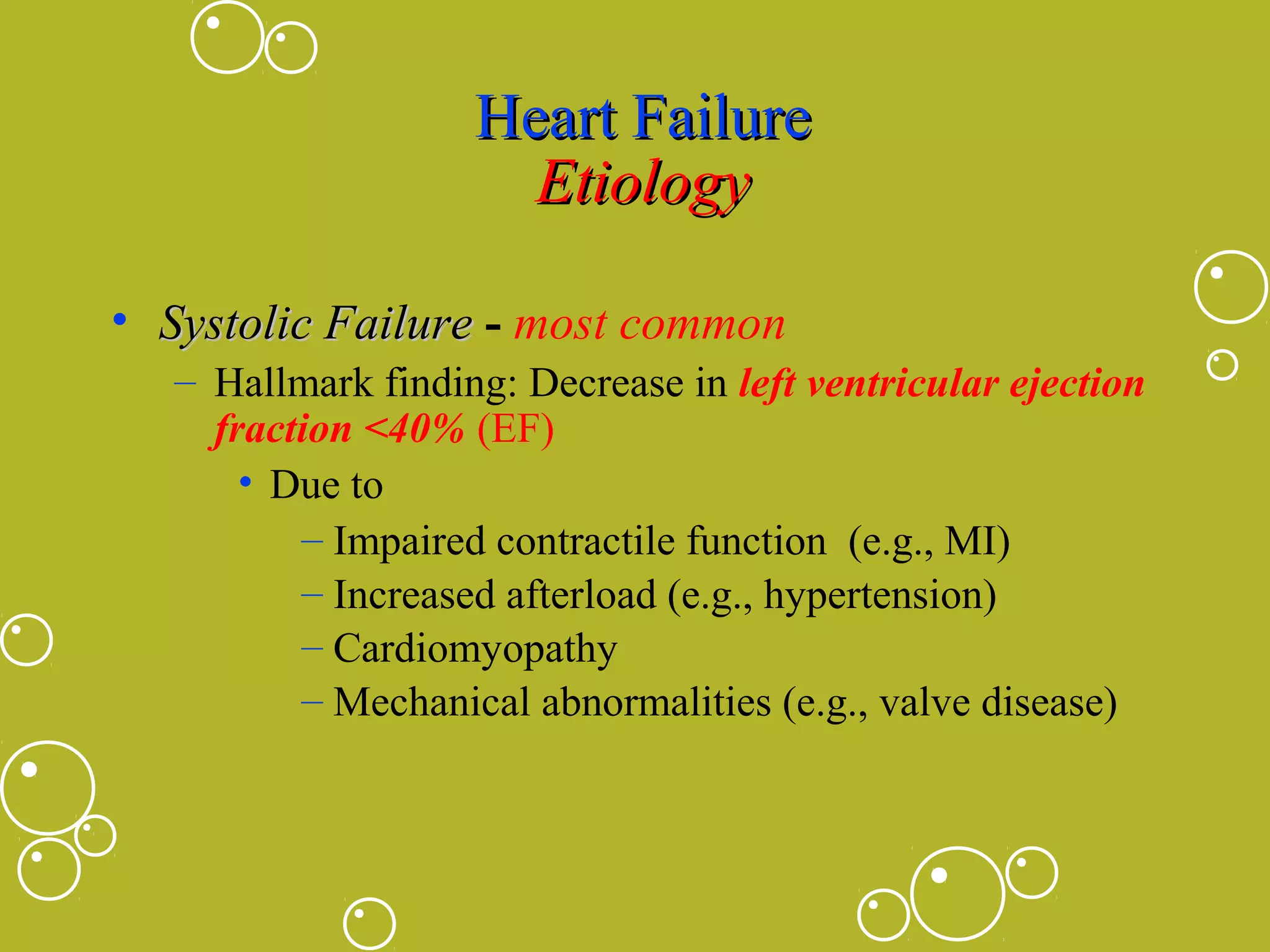 Heart Failure
Etiology
• Systolic Failure - most common
– Hallmark finding: Decrease in left ventricular ejection
fraction <40% (EF)
• Due to
– Impaired contractile function (e.g., MI)
– Increased afterload (e.g., hypertension)
– Cardiomyopathy
– Mechanical abnormalities (e.g., valve disease)

 