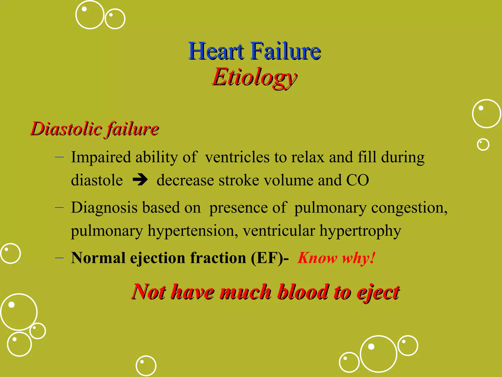 Heart Failure
Etiology
Diastolic failure
– Impaired ability of ventricles to relax and fill during
diastole  decrease stroke volume and CO
– Diagnosis based on presence of pulmonary congestion,
pulmonary hypertension, ventricular hypertrophy
– Normal ejection fraction (EF)- Know why!

Not have much blood to eject

 