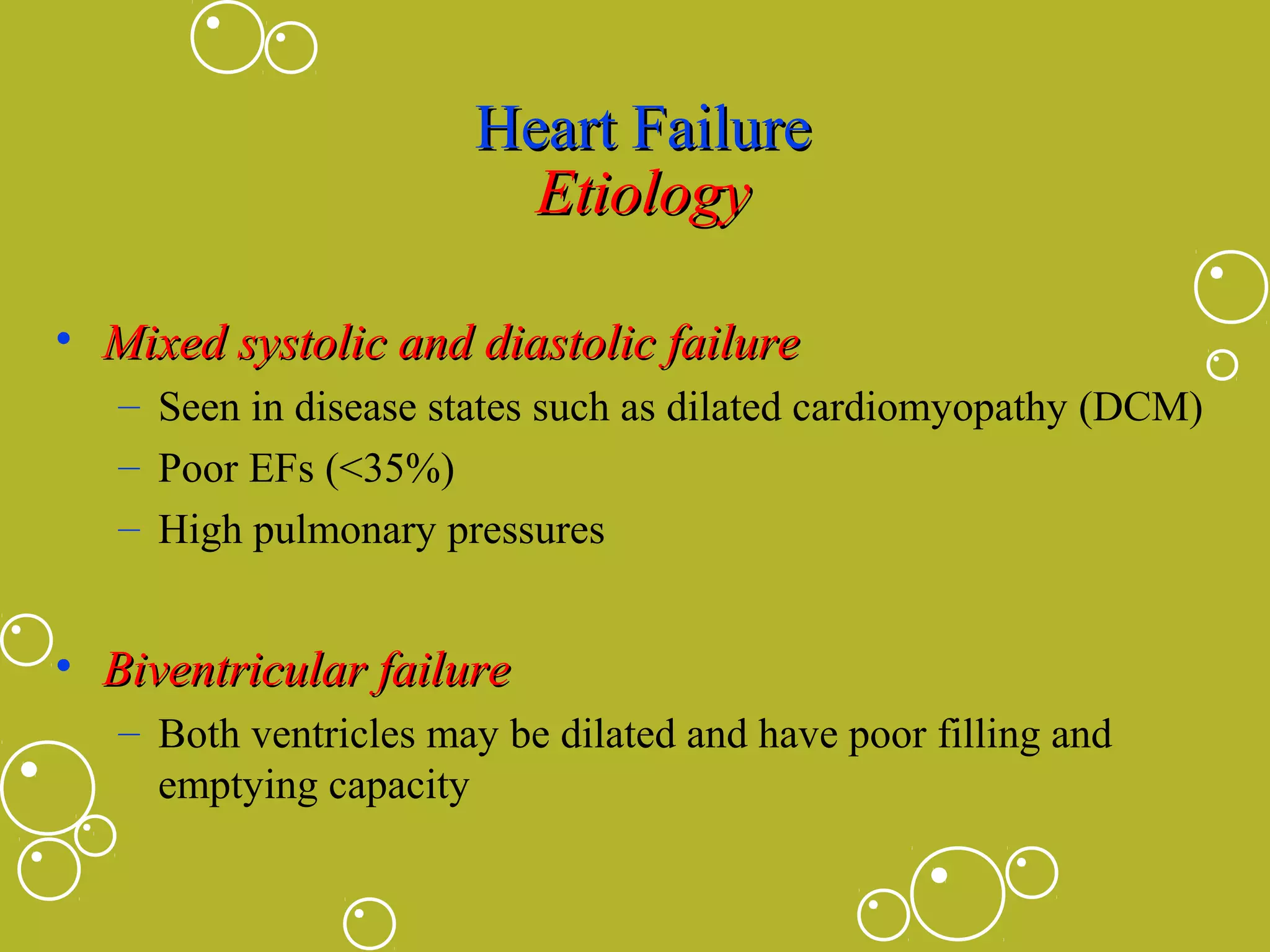 Heart Failure
Etiology
• Mixed systolic and diastolic failure
– Seen in disease states such as dilated cardiomyopathy (DCM)
– Poor EFs (<35%)
– High pulmonary pressures

• Biventricular failure
– Both ventricles may be dilated and have poor filling and
emptying capacity

 