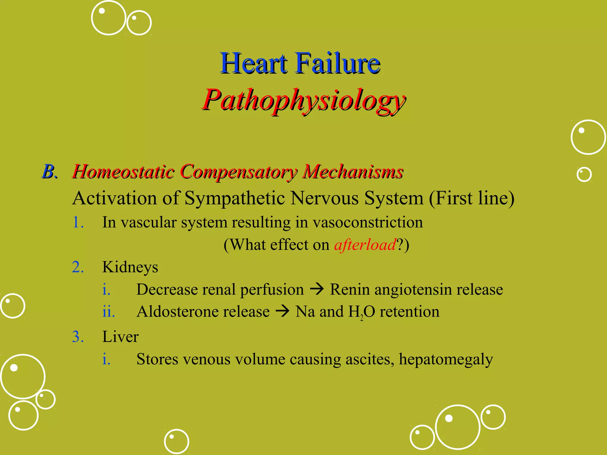 Heart Failure
Pathophysiology
B. Homeostatic Compensatory Mechanisms
Activation of Sympathetic Nervous System (First line)
1.
2.

3.

In vascular system resulting in vasoconstriction
(What effect on afterload?)
Kidneys
i. Decrease renal perfusion  Renin angiotensin release
ii. Aldosterone release  Na and H2O retention
Liver
i. Stores venous volume causing ascites, hepatomegaly

 