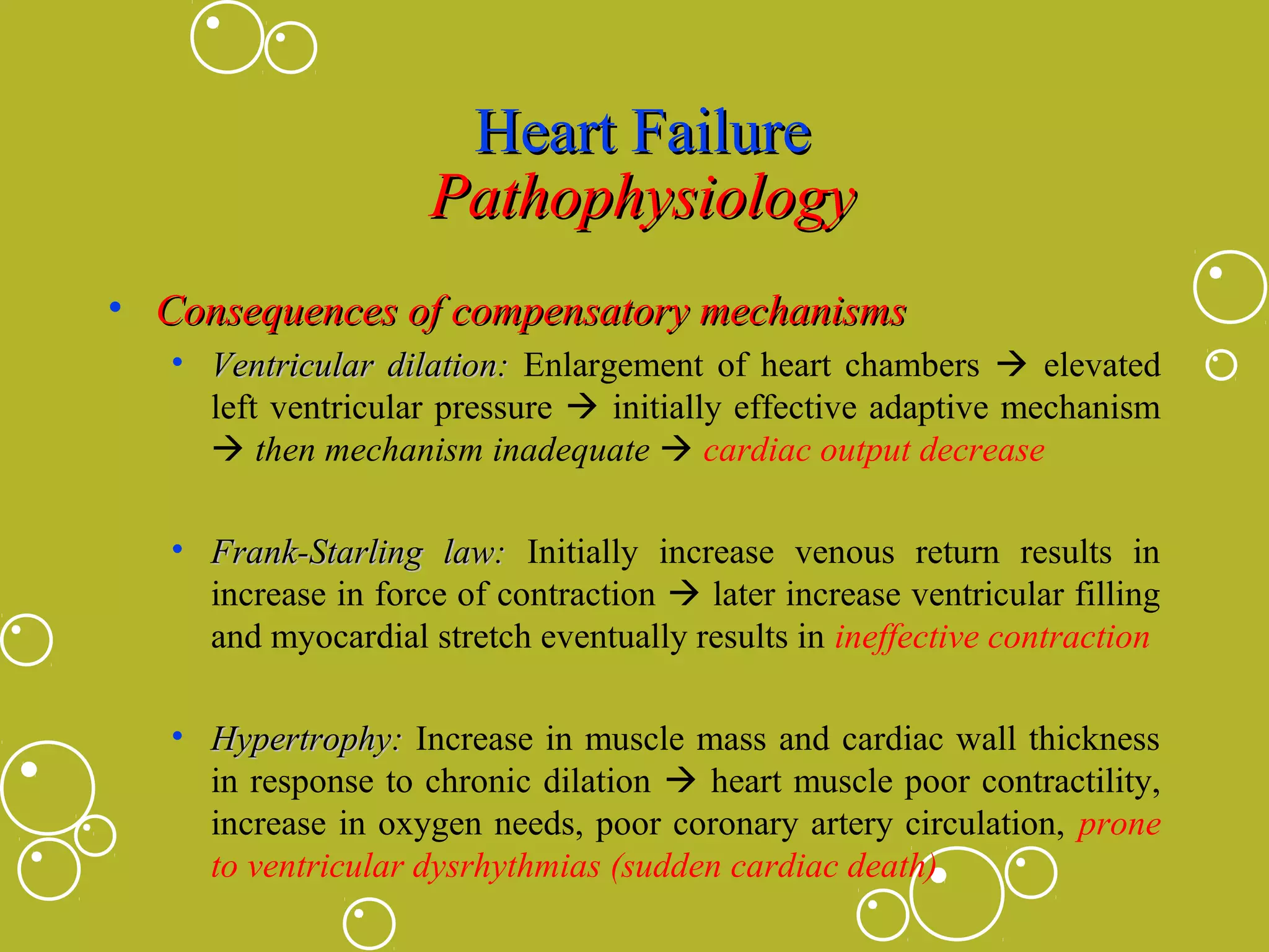 Heart Failure
Pathophysiology
• Consequences of compensatory mechanisms
• Ventricular dilation: Enlargement of heart chambers  elevated
left ventricular pressure  initially effective adaptive mechanism
 then mechanism inadequate  cardiac output decrease
• Frank-Starling law: Initially increase venous return results in
increase in force of contraction  later increase ventricular filling
and myocardial stretch eventually results in ineffective contraction
• Hypertrophy: Increase in muscle mass and cardiac wall thickness
in response to chronic dilation  heart muscle poor contractility,
increase in oxygen needs, poor coronary artery circulation, prone
to ventricular dysrhythmias (sudden cardiac death)

 
