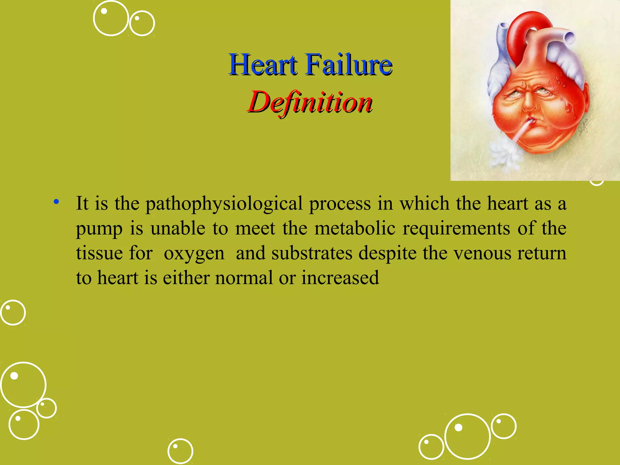 Heart Failure
Definition
• It is the pathophysiological process in which the heart as a
pump is unable to meet the metabolic requirements of the
tissue for oxygen and substrates despite the venous return
to heart is either normal or increased

 