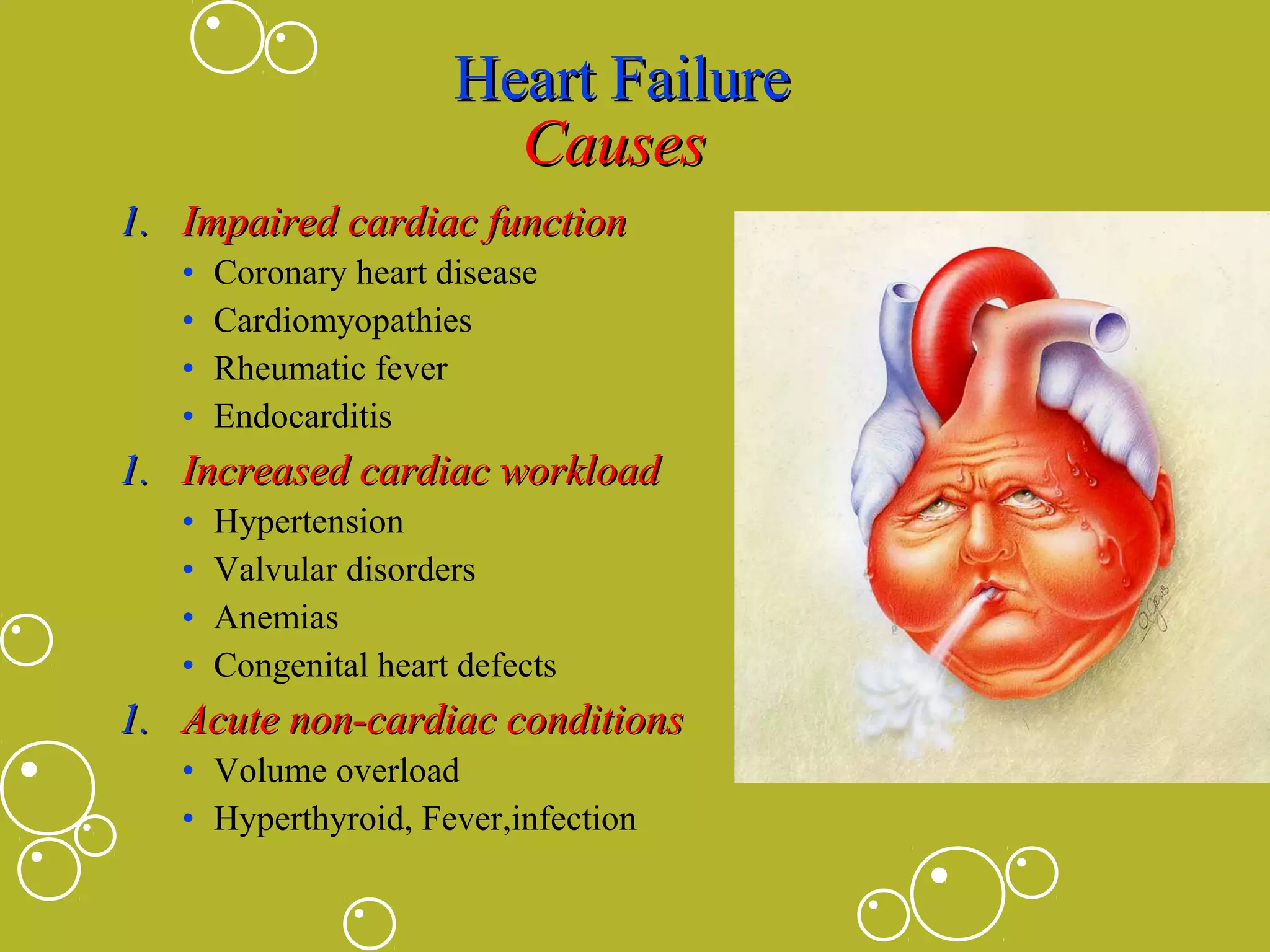 Heart Failure
Causes
1. Impaired cardiac function
•
•
•
•

Coronary heart disease
Cardiomyopathies
Rheumatic fever
Endocarditis

1. Increased cardiac workload
•
•
•
•

Hypertension
Valvular disorders
Anemias
Congenital heart defects

1. Acute non-cardiac conditions
• Volume overload
• Hyperthyroid, Fever,infection

 