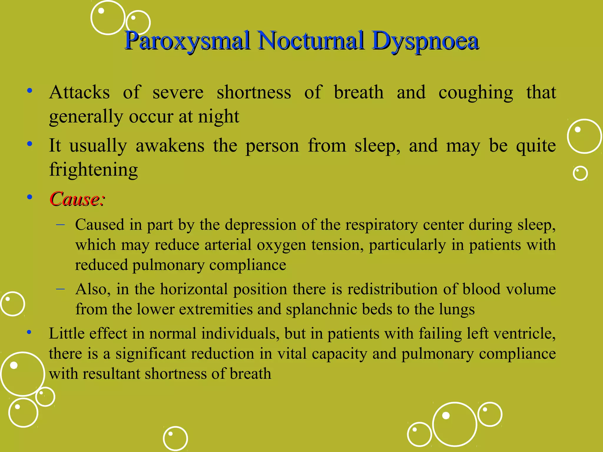 Paroxysmal Nocturnal Dyspnoea
• Attacks of severe shortness of breath and coughing that
generally occur at night
• It usually awakens the person from sleep, and may be quite
frightening
• Cause:

•

– Caused in part by the depression of the respiratory center during sleep,
which may reduce arterial oxygen tension, particularly in patients with
reduced pulmonary compliance
– Also, in the horizontal position there is redistribution of blood volume
from the lower extremities and splanchnic beds to the lungs
Little effect in normal individuals, but in patients with failing left ventricle,
there is a significant reduction in vital capacity and pulmonary compliance
with resultant shortness of breath

 