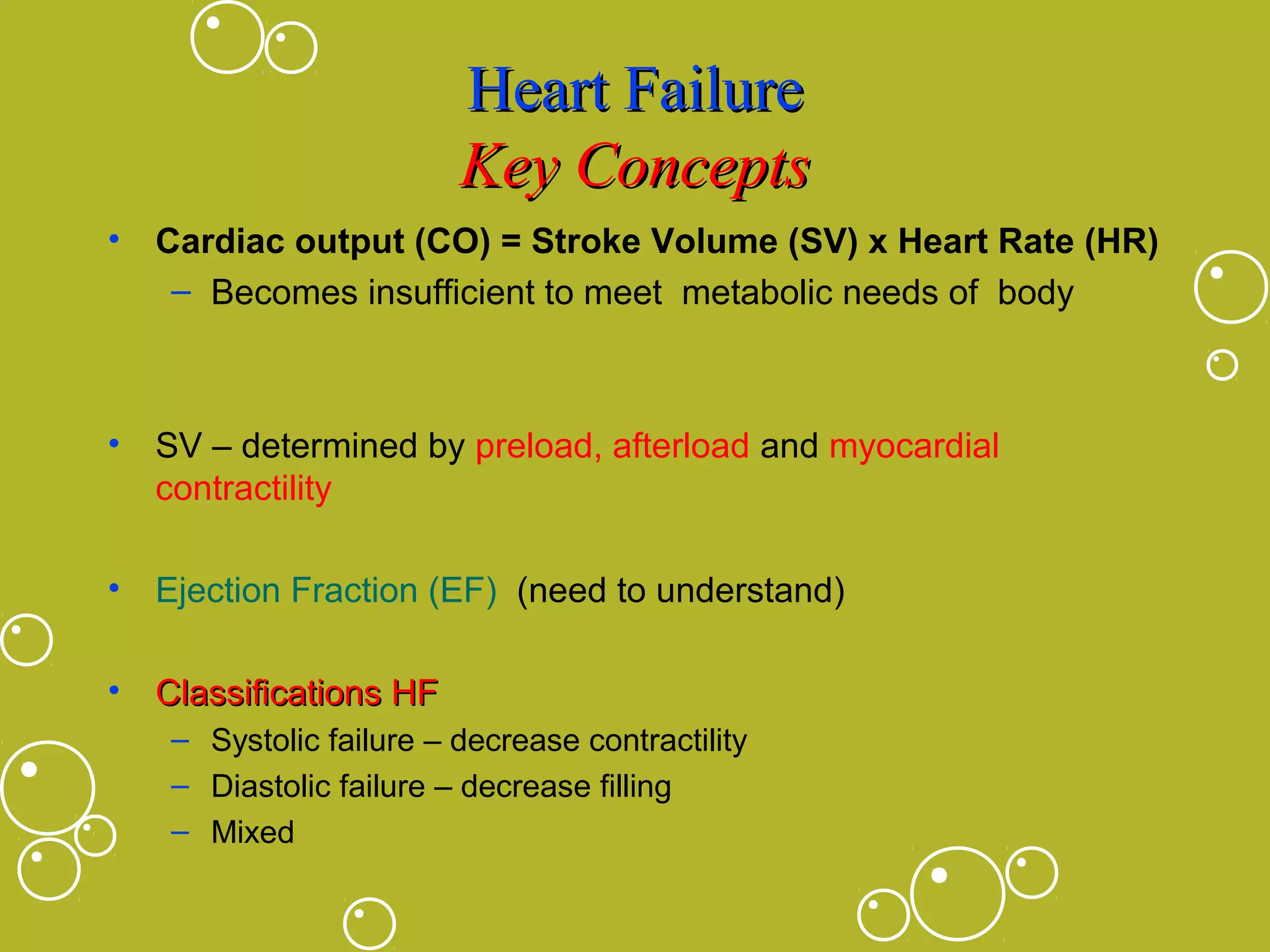 Heart Failure
Key Concepts
• Cardiac output (CO) = Stroke Volume (SV) x Heart Rate (HR)
– Becomes insufficient to meet metabolic needs of body

• SV – determined by preload, afterload and myocardial
contractility
• Ejection Fraction (EF) (need to understand)
• Classifications HF
– Systolic failure – decrease contractility
– Diastolic failure – decrease filling
– Mixed

 