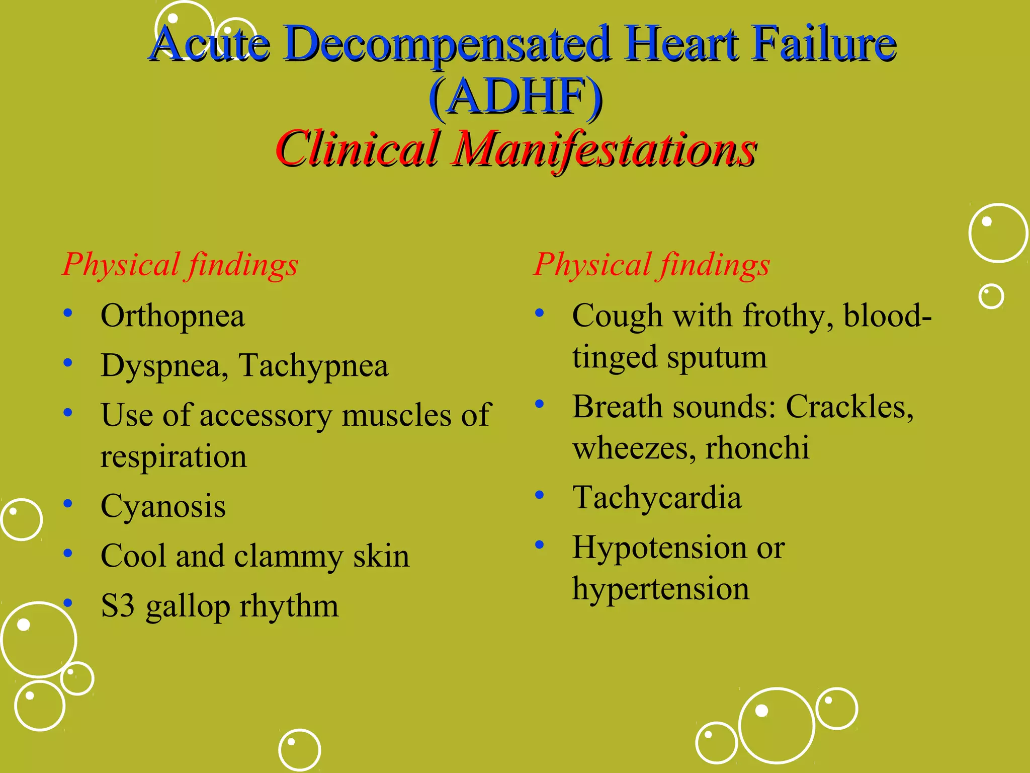 Acute Decompensated Heart Failure
(ADHF)
Clinical Manifestations
Physical findings
• Orthopnea
• Dyspnea, Tachypnea
• Use of accessory muscles of
respiration
• Cyanosis
• Cool and clammy skin
• S3 gallop rhythm

Physical findings
• Cough with frothy, bloodtinged sputum
• Breath sounds: Crackles,
wheezes, rhonchi
• Tachycardia
• Hypotension or
hypertension

 
