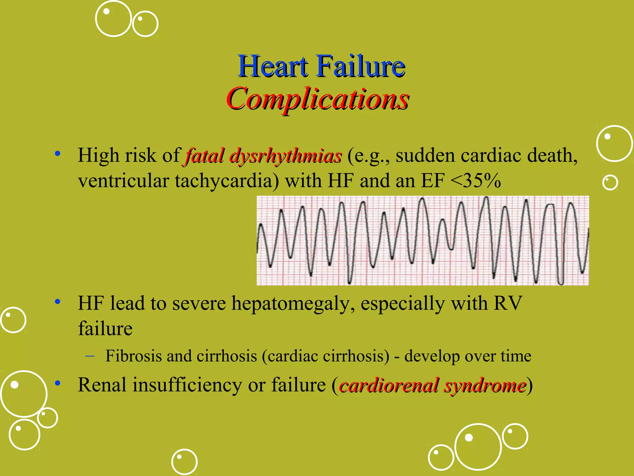 Heart Failure
Complications
• High risk of fatal dysrhythmias (e.g., sudden cardiac death,
ventricular tachycardia) with HF and an EF <35%

• HF lead to severe hepatomegaly, especially with RV
failure
– Fibrosis and cirrhosis (cardiac cirrhosis) - develop over time

• Renal insufficiency or failure (cardiorenal syndrome)
syndrome

 
