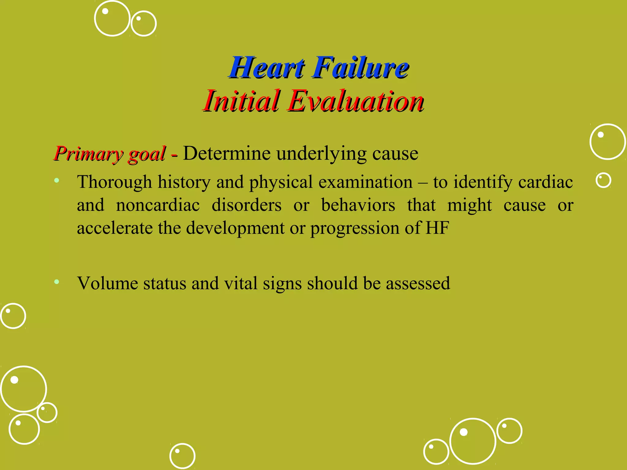 Heart Failure
Initial Evaluation
Primary goal - Determine underlying cause
• Thorough history and physical examination – to identify cardiac
and noncardiac disorders or behaviors that might cause or
accelerate the development or progression of HF
• Volume status and vital signs should be assessed

 