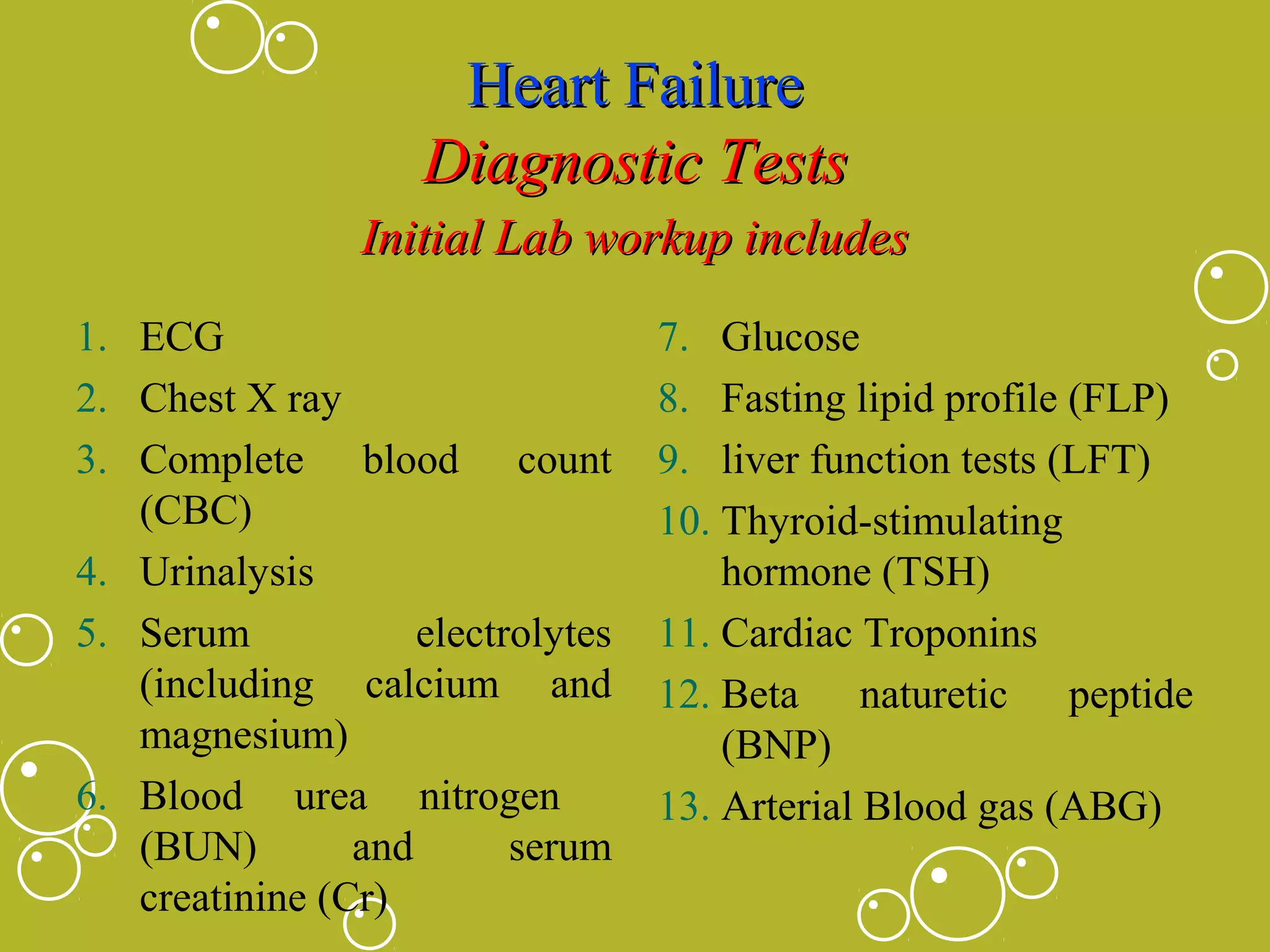 Heart Failure
Diagnostic Tests
Initial Lab workup includes
1. ECG
2. Chest X ray
3. Complete blood count
(CBC)
4. Urinalysis
5. Serum
electrolytes
(including calcium and
magnesium)
6. Blood urea nitrogen
(BUN)
and
serum
creatinine (Cr)

7. Glucose
8. Fasting lipid profile (FLP)
9. liver function tests (LFT)
10. Thyroid-stimulating
hormone (TSH)
11. Cardiac Troponins
12. Beta naturetic peptide
(BNP)
13. Arterial Blood gas (ABG)

 