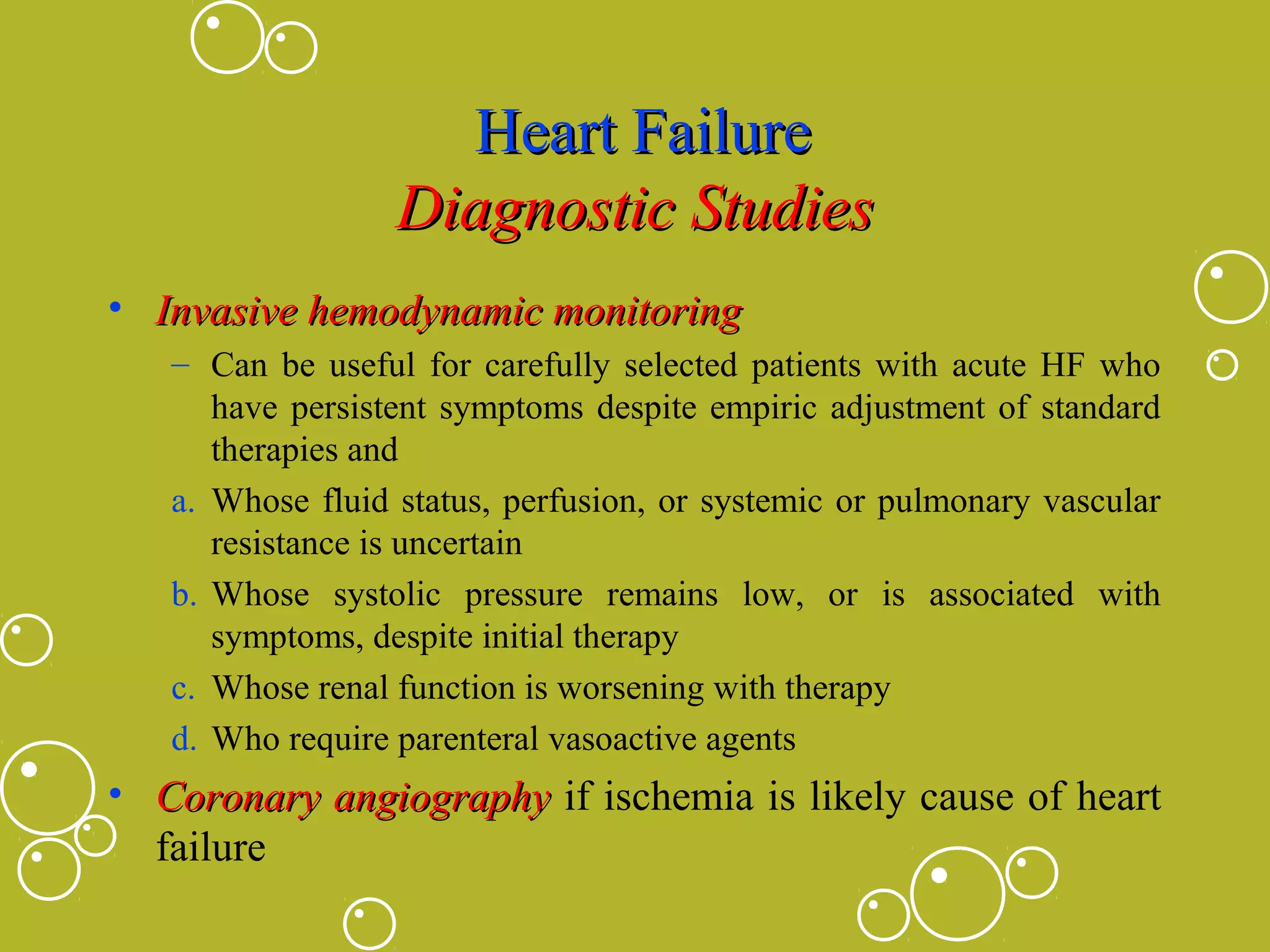 Heart Failure
Diagnostic Studies
• Invasive hemodynamic monitoring
– Can be useful for carefully selected patients with acute HF who
have persistent symptoms despite empiric adjustment of standard
therapies and
a. Whose fluid status, perfusion, or systemic or pulmonary vascular
resistance is uncertain
b. Whose systolic pressure remains low, or is associated with
symptoms, despite initial therapy
c. Whose renal function is worsening with therapy
d. Who require parenteral vasoactive agents

• Coronary angiography if ischemia is likely cause of heart
failure

 