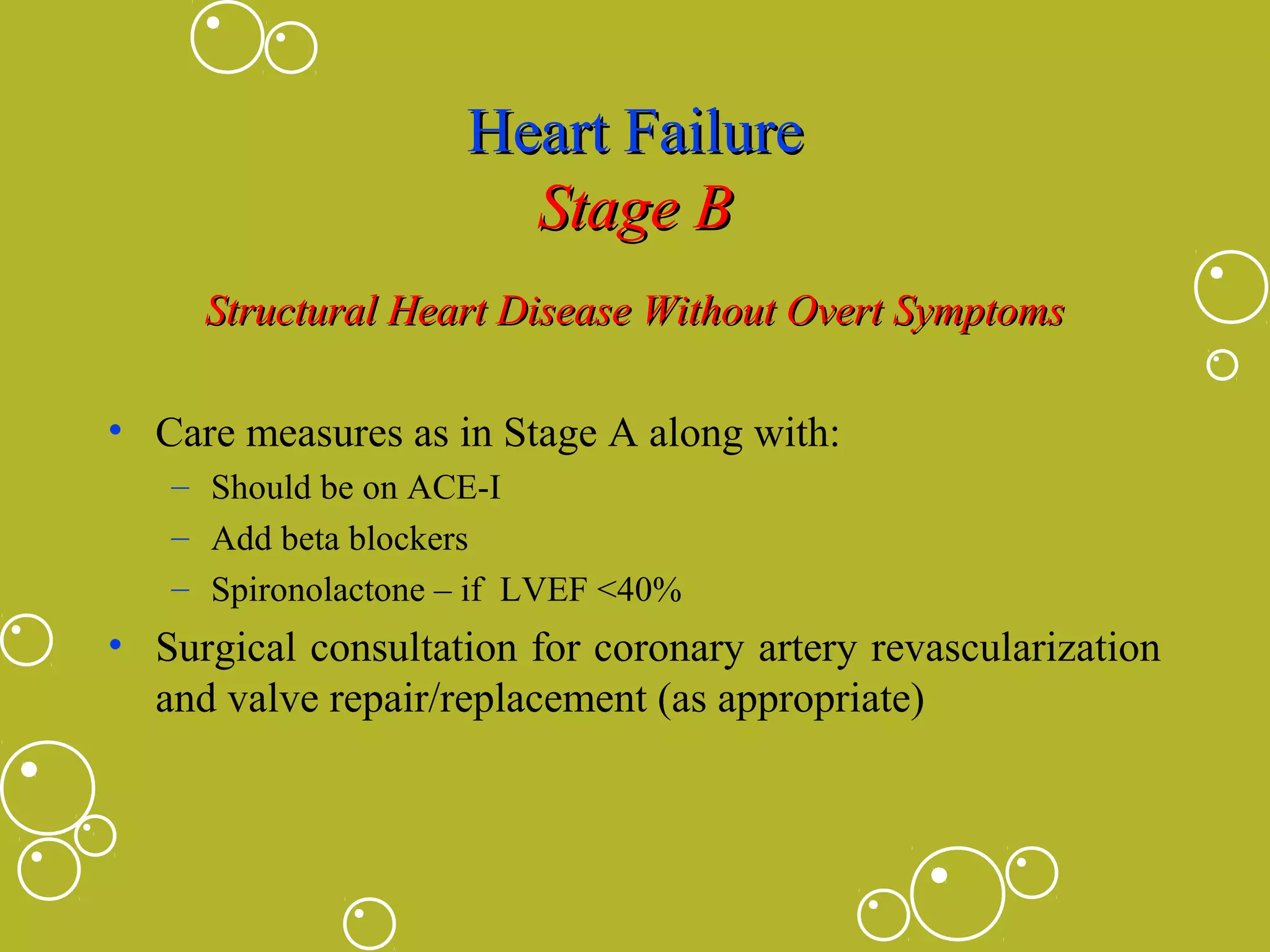 Heart Failure
Stage B
Structural Heart Disease Without Overt Symptoms
• Care measures as in Stage A along with:
– Should be on ACE-I
– Add beta blockers
– Spironolactone – if LVEF <40%

• Surgical consultation for coronary artery revascularization
and valve repair/replacement (as appropriate)

 