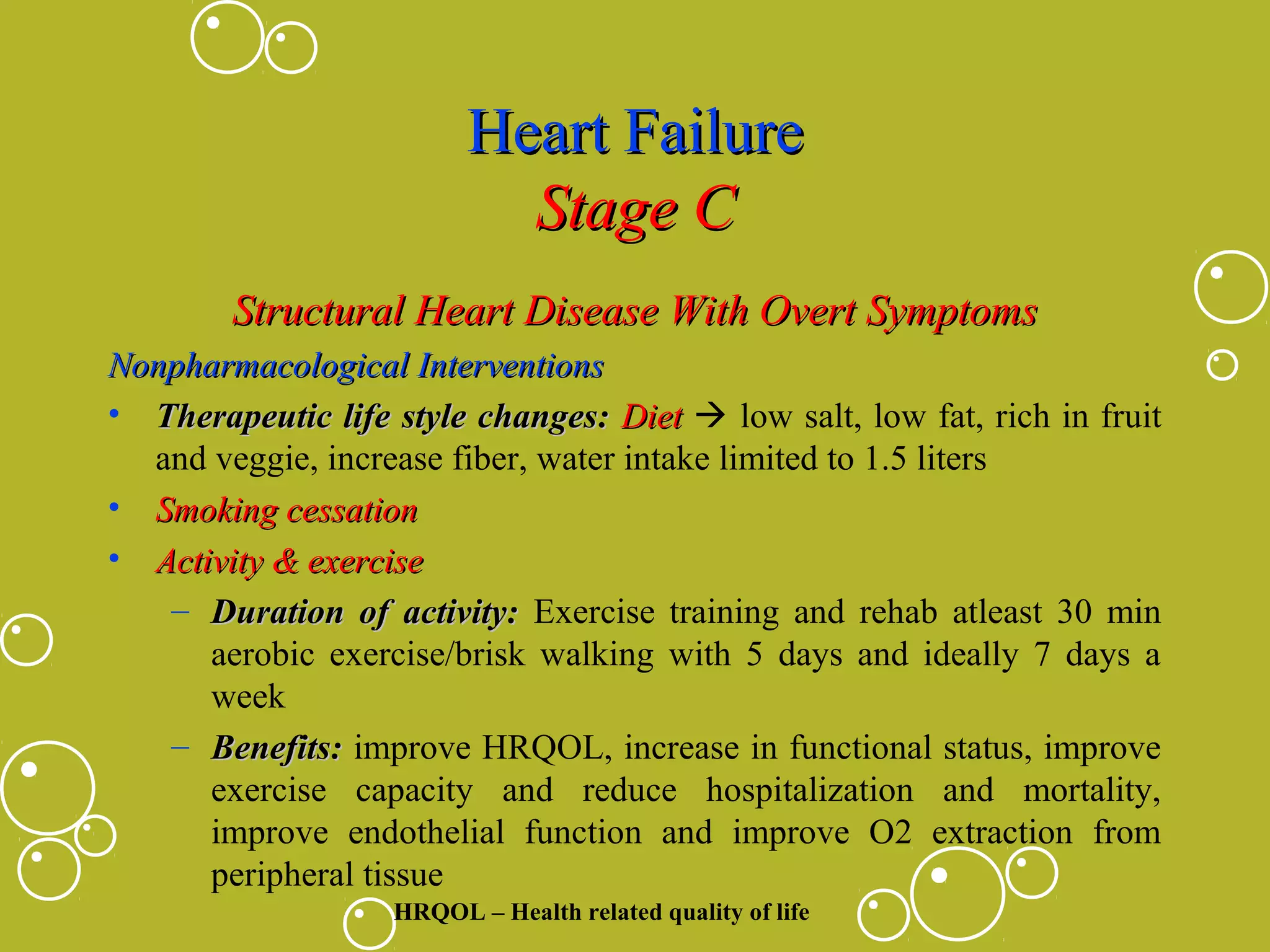Heart Failure
Stage C
Structural Heart Disease With Overt Symptoms
Nonpharmacological Interventions
• Therapeutic life style changes: Diet  low salt, low fat, rich in fruit
and veggie, increase fiber, water intake limited to 1.5 liters
• Smoking cessation
• Activity & exercise
– Duration of activity: Exercise training and rehab atleast 30 min
aerobic exercise/brisk walking with 5 days and ideally 7 days a
week
– Benefits: improve HRQOL, increase in functional status, improve
exercise capacity and reduce hospitalization and mortality,
improve endothelial function and improve O2 extraction from
peripheral tissue
HRQOL – Health related quality of life

 