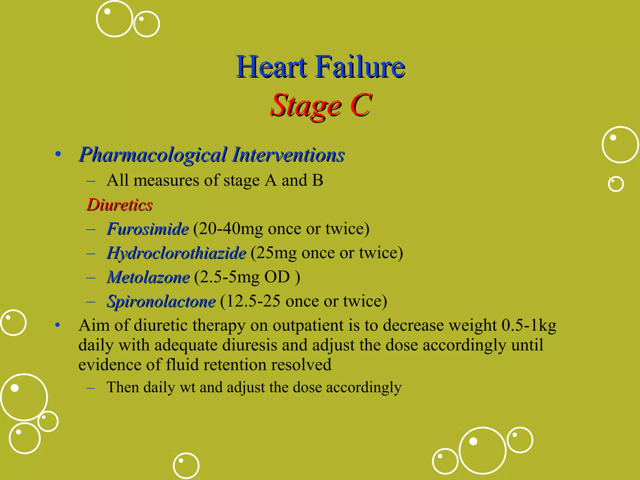 Heart Failure
Stage C
• Pharmacological Interventions
– All measures of stage A and B
Diuretics
– Furosimide (20-40mg once or twice)
– Hydroclorothiazide (25mg once or twice)
– Metolazone (2.5-5mg OD )
– Spironolactone (12.5-25 once or twice)
• Aim of diuretic therapy on outpatient is to decrease weight 0.5-1kg
daily with adequate diuresis and adjust the dose accordingly until
evidence of fluid retention resolved
– Then daily wt and adjust the dose accordingly

 