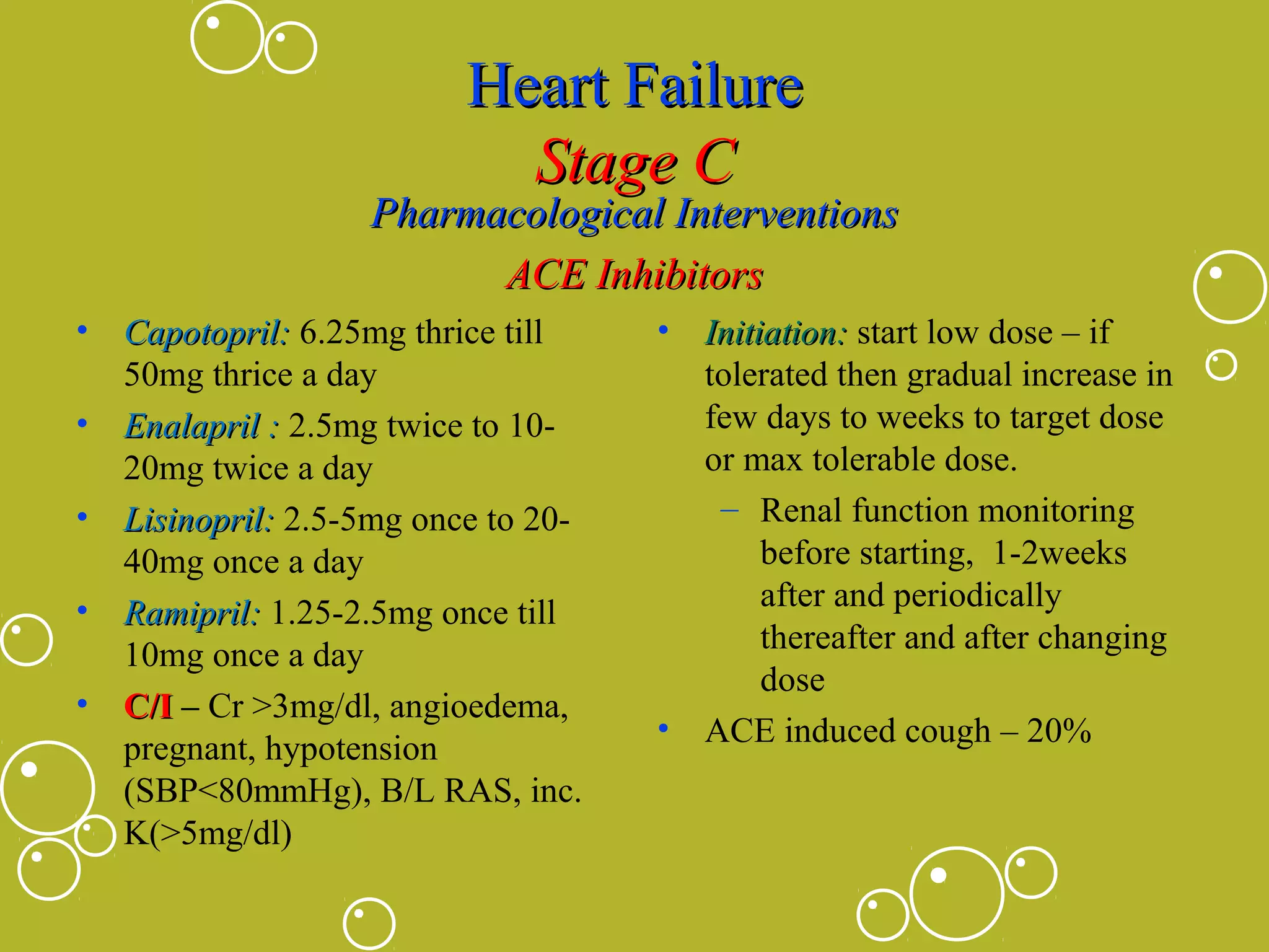 Heart Failure
Stage C

Pharmacological Interventions
ACE Inhibitors
•
•
•
•
•

Capotopril: 6.25mg thrice till
50mg thrice a day
Enalapril : 2.5mg twice to 1020mg twice a day
Lisinopril: 2.5-5mg once to 2040mg once a day
Ramipril: 1.25-2.5mg once till
10mg once a day
C/I – Cr >3mg/dl, angioedema,
pregnant, hypotension
(SBP<80mmHg), B/L RAS, inc.
K(>5mg/dl)

•

•

Initiation: start low dose – if
tolerated then gradual increase in
few days to weeks to target dose
or max tolerable dose.
– Renal function monitoring
before starting, 1-2weeks
after and periodically
thereafter and after changing
dose
ACE induced cough – 20%

 