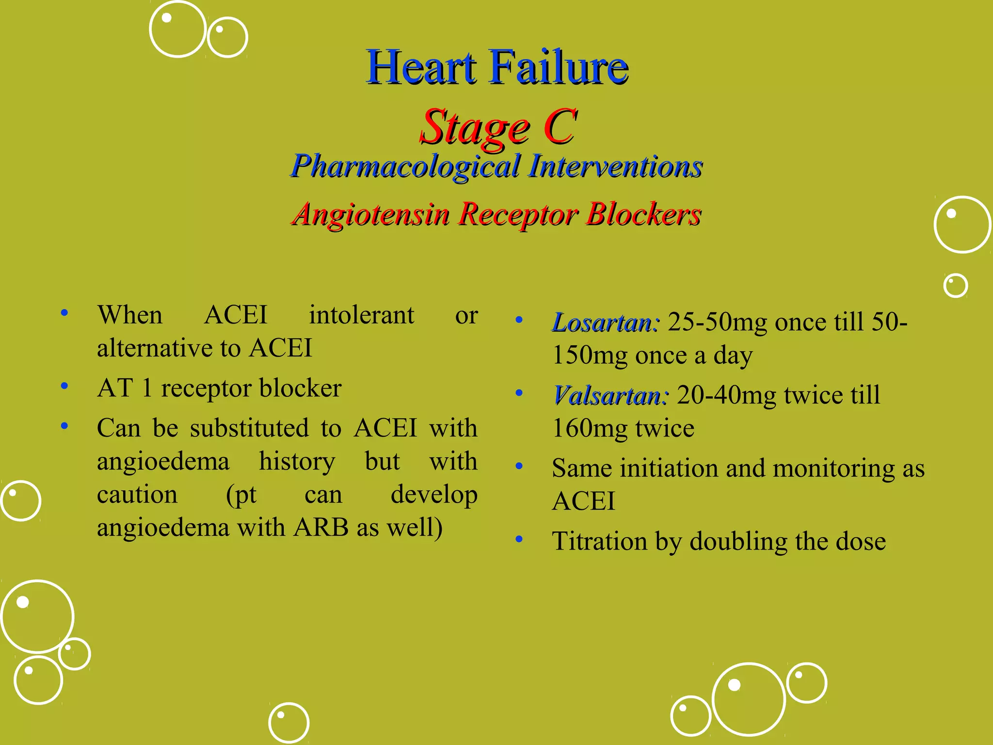 Heart Failure
Stage C

Pharmacological Interventions
Angiotensin Receptor Blockers
•

When ACEI intolerant or
alternative to ACEI
• AT 1 receptor blocker
• Can be substituted to ACEI with
angioedema history but with
caution
(pt
can
develop
angioedema with ARB as well)

•
•
•
•

Losartan: 25-50mg once till 50150mg once a day
Valsartan: 20-40mg twice till
160mg twice
Same initiation and monitoring as
ACEI
Titration by doubling the dose

 